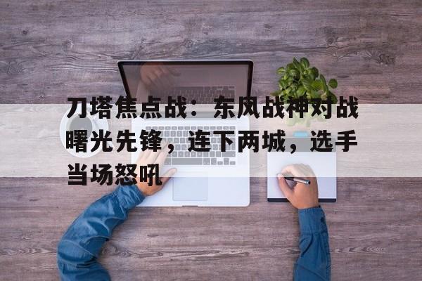 刀塔焦点战：东风战神对战曙光先锋，连下两城，选手当场怒吼